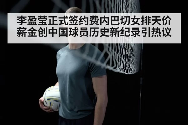 李盈莹正式签约费内巴切女排天价薪金创中国球员历史新纪录引热议