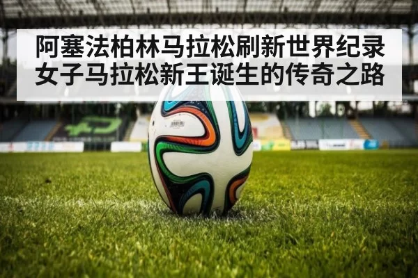 阿塞法柏林马拉松刷新世界纪录女子马拉松新王诞生的传奇之路